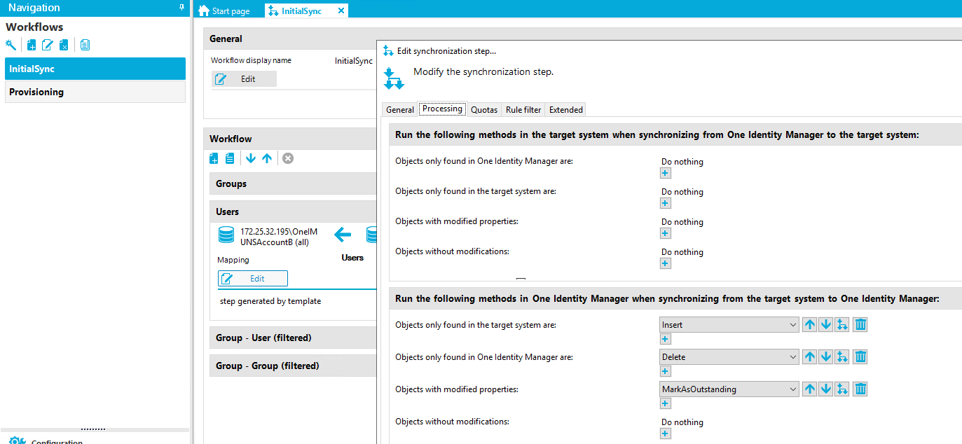 Navigation Workflows InitialSync Provisioning Stan page General InitialSync x Initia[Sync Wo lay name [7 Edit Workflow Groups Users 172.25.32.1g5\OneIM UNSAccount8 (all) Mappirrg step generated by template Group - user (filtered) Group - Group (filtered) Edit synchronization step... Modify the synchronization step. General Processing Quotas Rule filter Extended Run the following methods in the target system when synchronizing from One Identity Manager to the target system: Objects only found in One Identity Manager are: Objects only found in the target system are: Objects with modfied properties: Objects without modfications: Do nothing Do nothing Do nothing Do nothing Run the following methods in One Identity Manager when synchronizing from the target system to One Identity Manager: Objects only found in the target system are: Objects only found in One Identity Manager are: Objects with modfied properties: Objects without modfications: Insert Delete MarkAsOutsta ng Do nothing 
